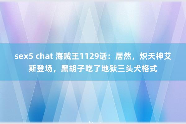 sex5 chat 海贼王1129话：居然，炽天神艾斯登场，黑胡子吃了地狱三头犬格式