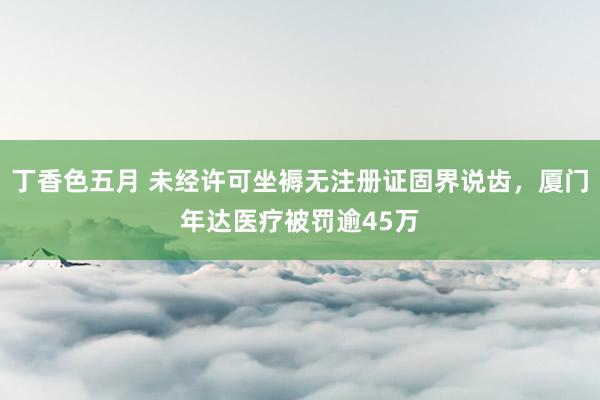 丁香色五月 未经许可坐褥无注册证固界说齿，厦门年达医疗被罚逾45万