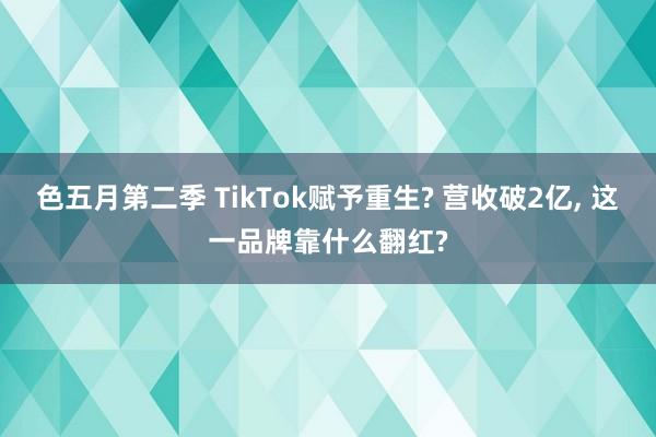 色五月第二季 TikTok赋予重生? 营收破2亿， 这一品牌靠什么翻红?