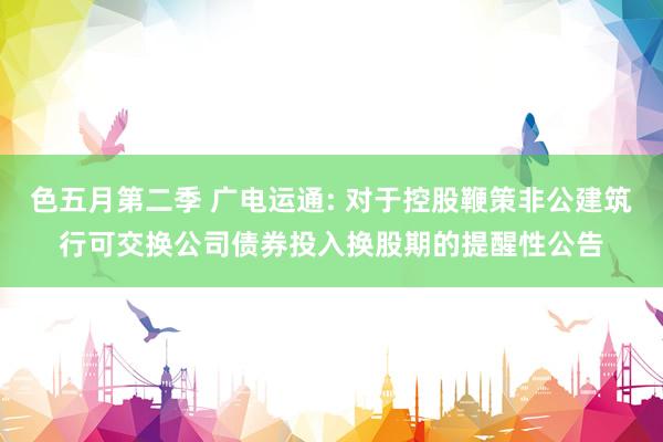 色五月第二季 广电运通: 对于控股鞭策非公建筑行可交换公司债券投入换股期的提醒性公告