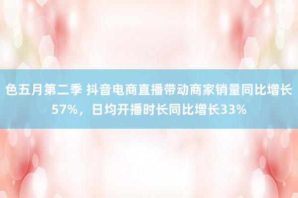 色五月第二季 抖音电商直播带动商家销量同比增长57%，日均开播时长同比增长33%