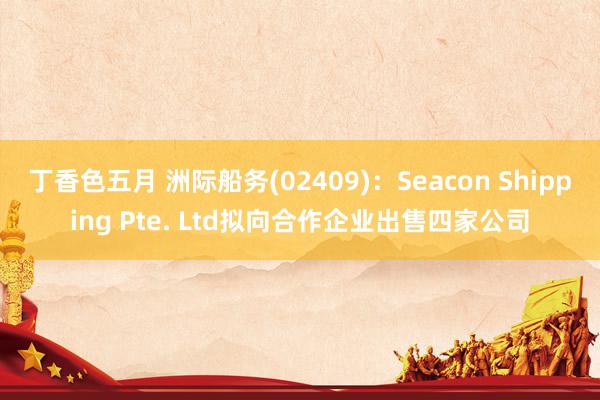 丁香色五月 洲际船务(02409)：Seacon Shipping Pte. Ltd拟向合作企业出售四家公司