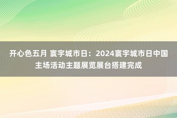 开心色五月 寰宇城市日：2024寰宇城市日中国主场活动主题展览展台搭建完成