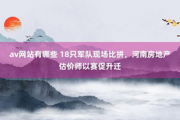 av网站有哪些 18只军队现场比拼，河南房地产估价师以赛促升迁