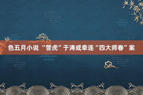 色五月小说 “警虎”于涛或牵连“四大师眷”案