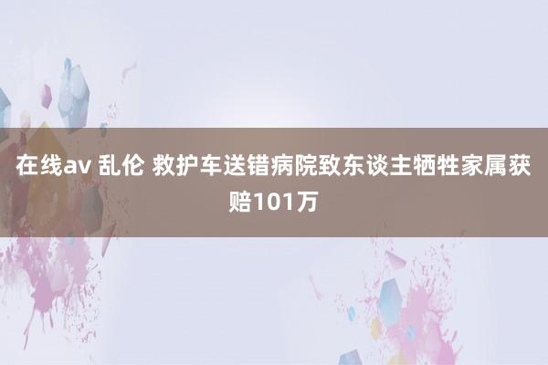 在线av 乱伦 救护车送错病院致东谈主牺牲家属获赔101万