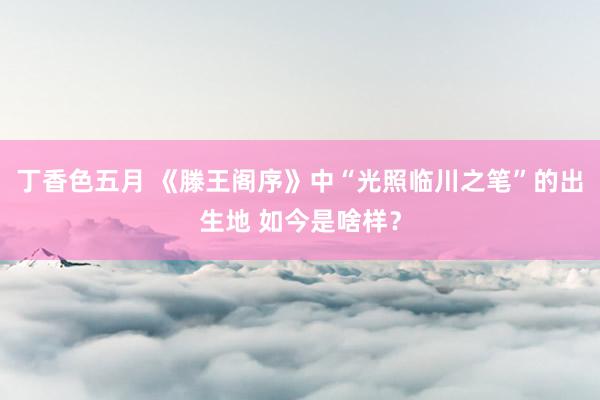 丁香色五月 《滕王阁序》中“光照临川之笔”的出生地 如今是啥样？