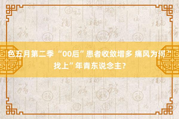 色五月第二季 “00后”患者收敛增多 痛风为何“找上”年青东说念主？