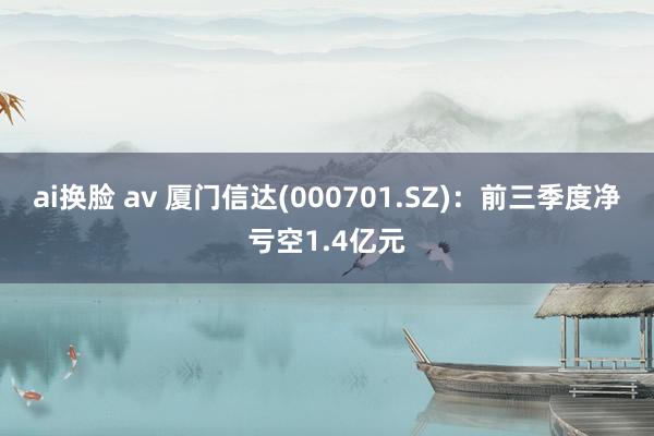 ai换脸 av 厦门信达(000701.SZ)：前三季度净亏空1.4亿元