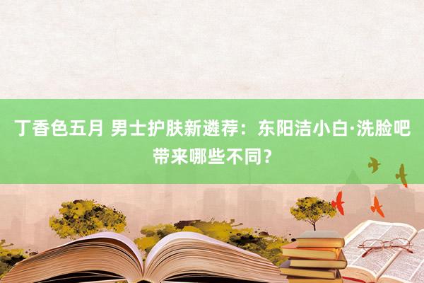 丁香色五月 男士护肤新遴荐：东阳洁小白·洗脸吧带来哪些不同？