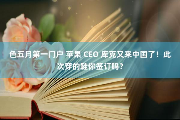 色五月第一门户 苹果 CEO 库克又来中国了！此次穿的鞋你签订吗？