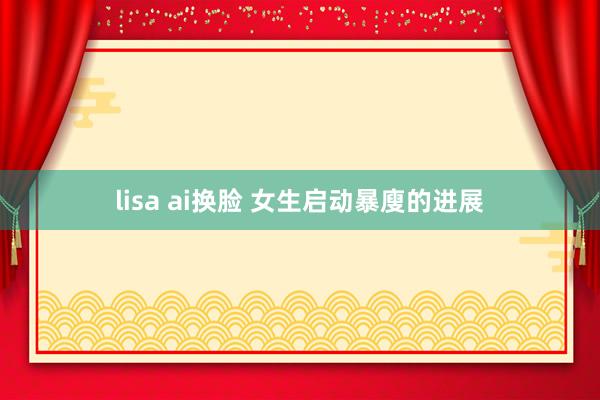 lisa ai换脸 女生启动暴廋的进展