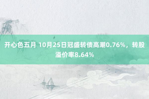 开心色五月 10月25日冠盛转债高潮0.76%，转股溢价率8.64%