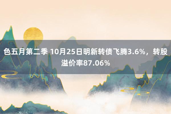 色五月第二季 10月25日明新转债飞腾3.6%，转股溢价率87.06%