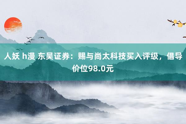 人妖 h漫 东吴证券：赐与尚太科技买入评级，倡导价位98.0元