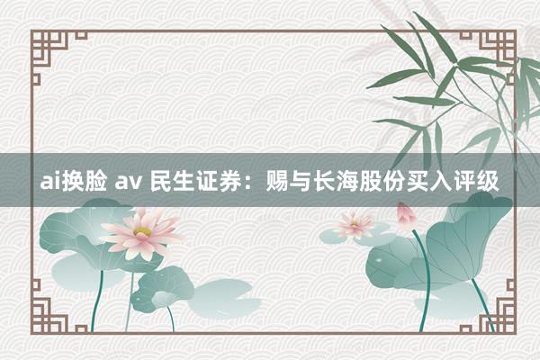 ai换脸 av 民生证券：赐与长海股份买入评级