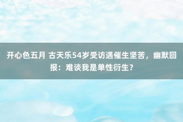 开心色五月 古天乐54岁受访遇催生坚苦，幽默回报：难谈我是单性衍生？