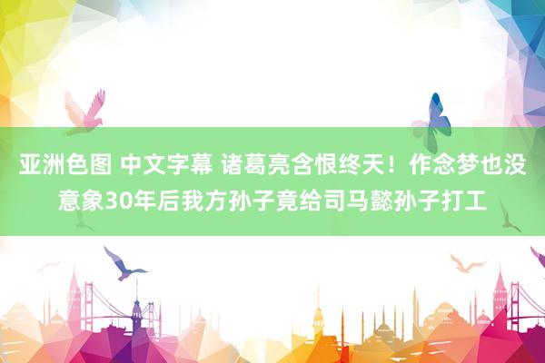 亚洲色图 中文字幕 诸葛亮含恨终天！作念梦也没意象30年后我方孙子竟给司马懿孙子打工