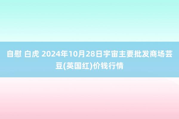 自慰 白虎 2024年10月28日宇宙主要批发商场芸豆(英国红)价钱行情