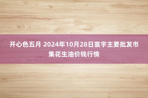 开心色五月 2024年10月28日寰宇主要批发市集花生油价钱行情