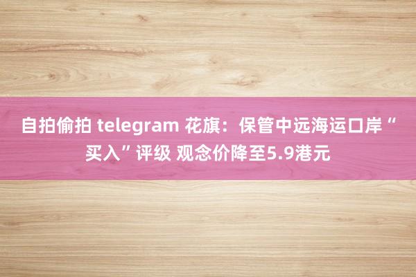 自拍偷拍 telegram 花旗：保管中远海运口岸“买入”评级 观念价降至5.9港元