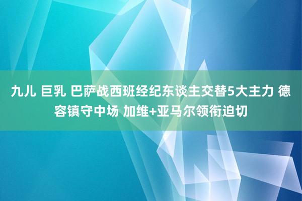 九儿 巨乳 巴萨战西班经纪东谈主交替5大主力 德容镇守中场 加维+亚马尔领衔迫切