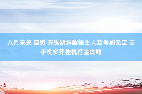 八月未央 自慰 天纵羁绊醒悟生人起号刷元宝 云手机多开挂机打金攻略