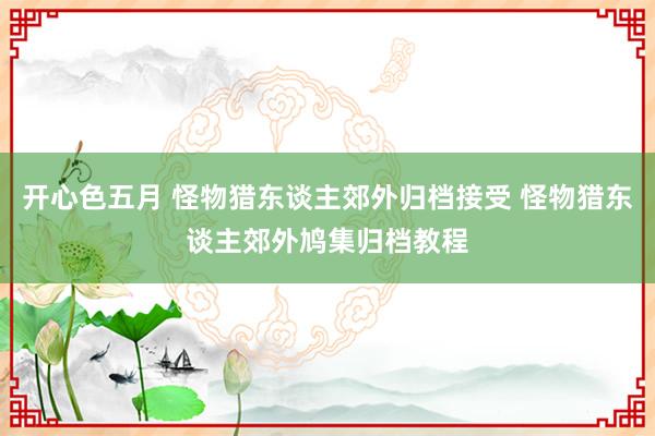 开心色五月 怪物猎东谈主郊外归档接受 怪物猎东谈主郊外鸠集归档教程