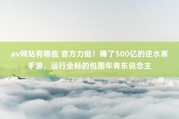 av网站有哪些 官方力挺！赚了500亿的逆水寒手游，运行全标的包围年青东说念主