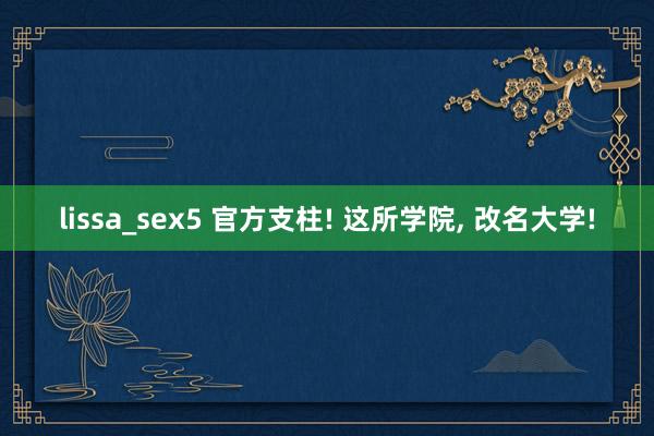 lissa_sex5 官方支柱! 这所学院， 改名大学!