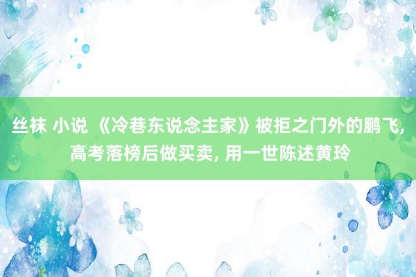 丝袜 小说 《冷巷东说念主家》被拒之门外的鹏飞， 高考落榜后做买卖， 用一世陈述黄玲