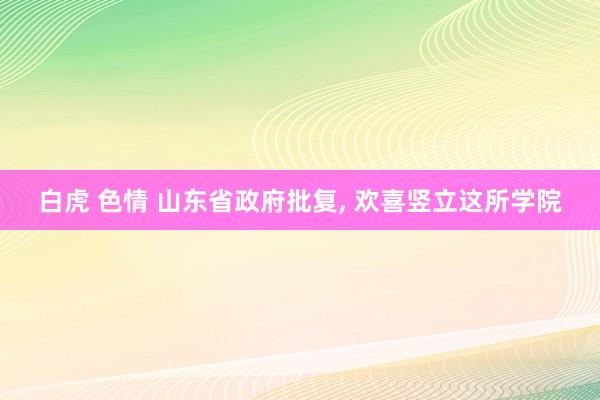 白虎 色情 山东省政府批复， 欢喜竖立这所学院