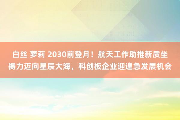 白丝 萝莉 2030前登月！航天工作助推新质坐褥力迈向星辰大海，科创板企业迎遑急发展机会