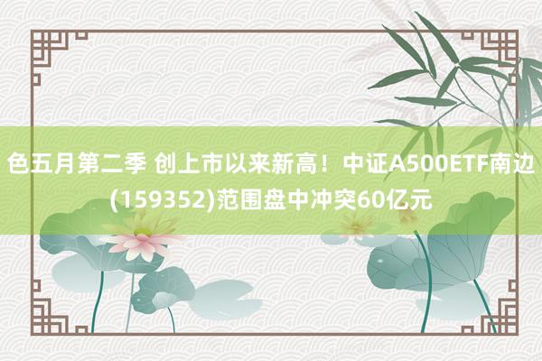 色五月第二季 创上市以来新高！中证A500ETF南边(159352)范围盘中冲突60亿元