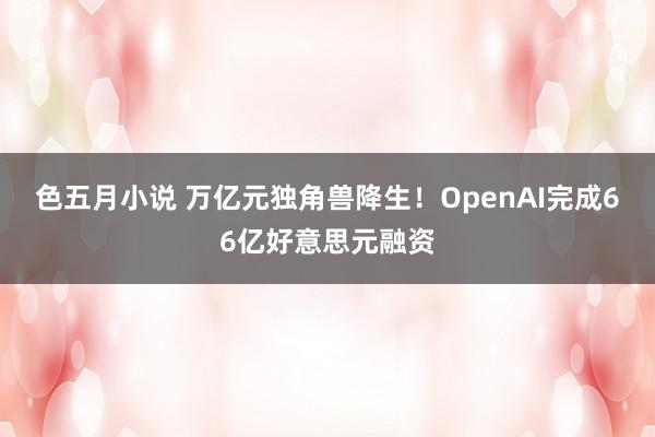 色五月小说 万亿元独角兽降生！OpenAI完成66亿好意思元融资