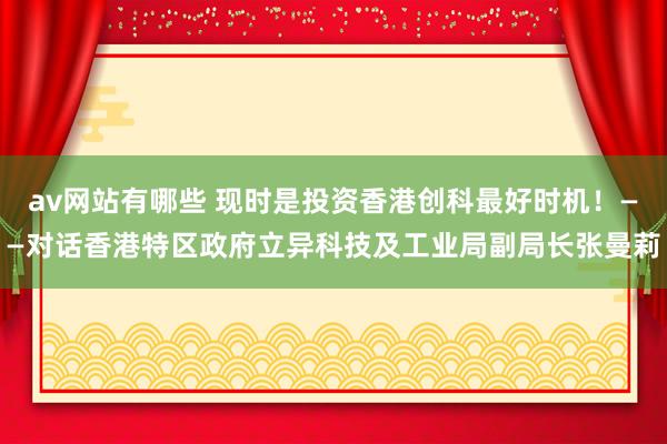 av网站有哪些 现时是投资香港创科最好时机！——对话香港特区政府立异科技及工业局副局长张曼莉