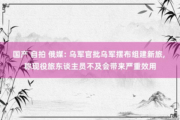 国产 自拍 俄媒: 乌军官批乌军摆布组建新旅， 称现役旅东谈主员不及会带来严重效用