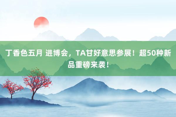 丁香色五月 进博会，TA甘好意思参展！超50种新品重磅来袭！