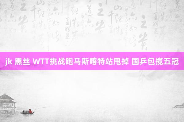 jk 黑丝 WTT挑战跑马斯喀特站甩掉 国乒包揽五冠