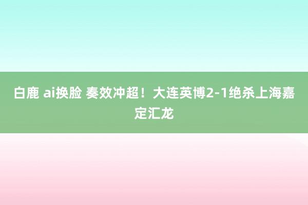 白鹿 ai换脸 奏效冲超！大连英博2-1绝杀上海嘉定汇龙