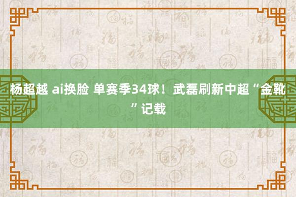 杨超越 ai换脸 单赛季34球！武磊刷新中超“金靴”记载