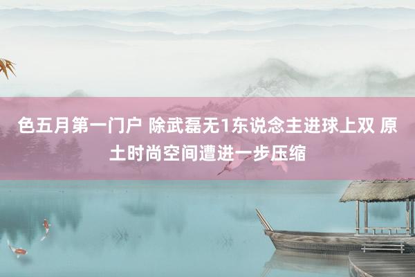 色五月第一门户 除武磊无1东说念主进球上双 原土时尚空间遭进一步压缩