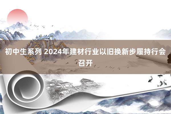 初中生系列 2024年建材行业以旧换新步履持行会召开