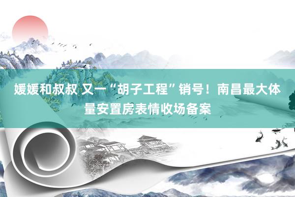 媛媛和叔叔 又一“胡子工程”销号！南昌最大体量安置房表情收场备案