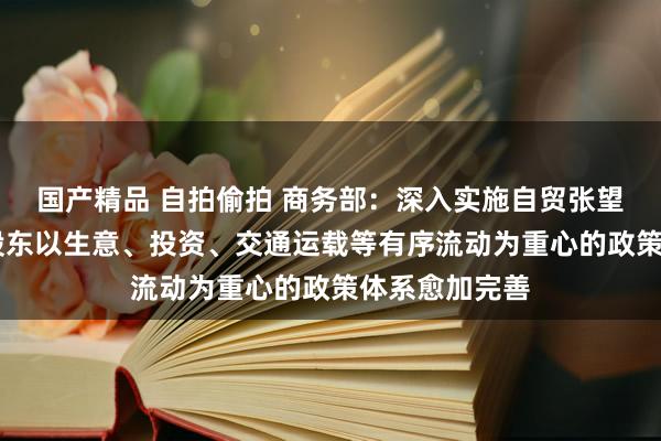 国产精品 自拍偷拍 商务部：深入实施自贸张望区训导政策 股东以生意、投资、交通运载等有序流动为重心的政策体系愈加完善