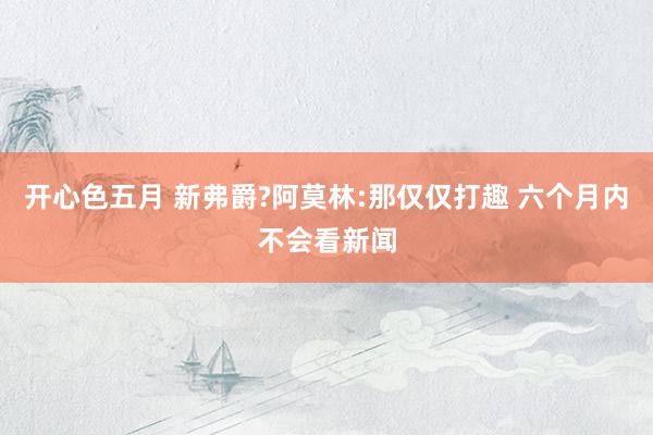 开心色五月 新弗爵?阿莫林:那仅仅打趣 六个月内不会看新闻