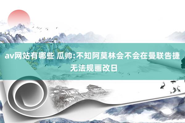 av网站有哪些 瓜帅:不知阿莫林会不会在曼联告捷 无法规画改日