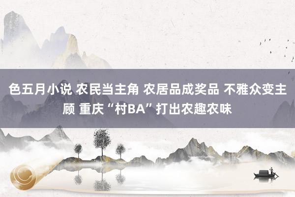 色五月小说 农民当主角 农居品成奖品 不雅众变主顾 重庆“村BA”打出农趣农味