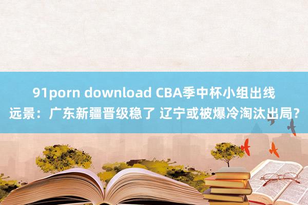 91porn download CBA季中杯小组出线远景：广东新疆晋级稳了 辽宁或被爆冷淘汰出局？