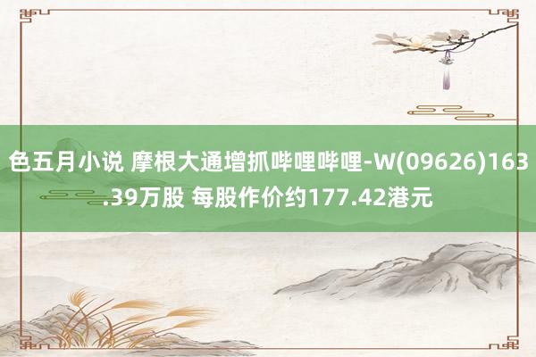 色五月小说 摩根大通增抓哔哩哔哩-W(09626)163.39万股 每股作价约177.42港元